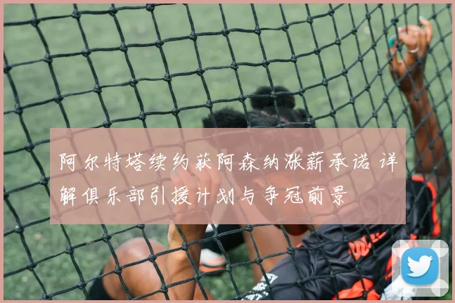 阿尔特塔续约获阿森纳涨薪承诺 详解俱乐部引援计划与争冠前景