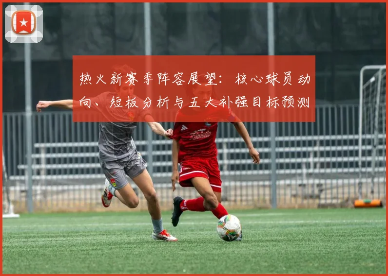 热火新赛季阵容展望:核心球员动向、短板分析与五大补强目标预测