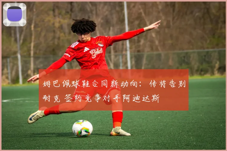 姆巴佩球鞋合同新动向：传将告别耐克 签约竞争对手阿迪达斯