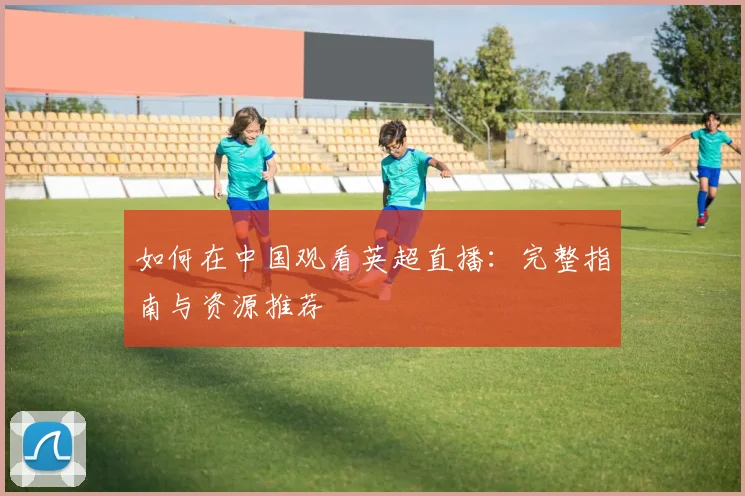 如何在中国观看英超直播:完整指南与资源推荐