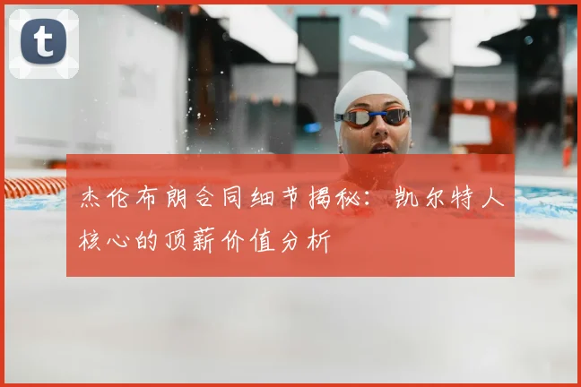 杰伦布朗合同细节揭秘：凯尔特人核心的顶薪价值分析