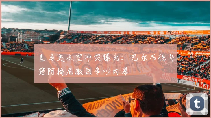 皇马更衣室冲突曝光：巴尔韦德与楚阿梅尼激烈争吵内幕