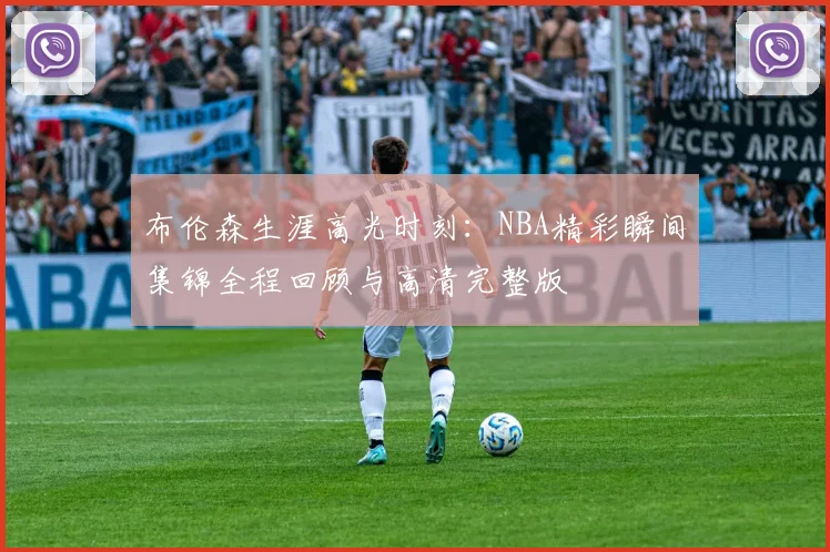布伦森生涯高光时刻:NBA精彩瞬间集锦全程回顾与高清完整版