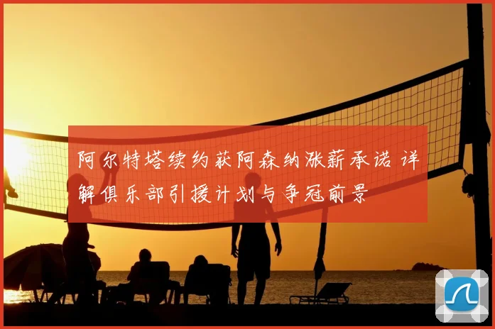 阿尔特塔续约获阿森纳涨薪承诺 详解俱乐部引援计划与争冠前景