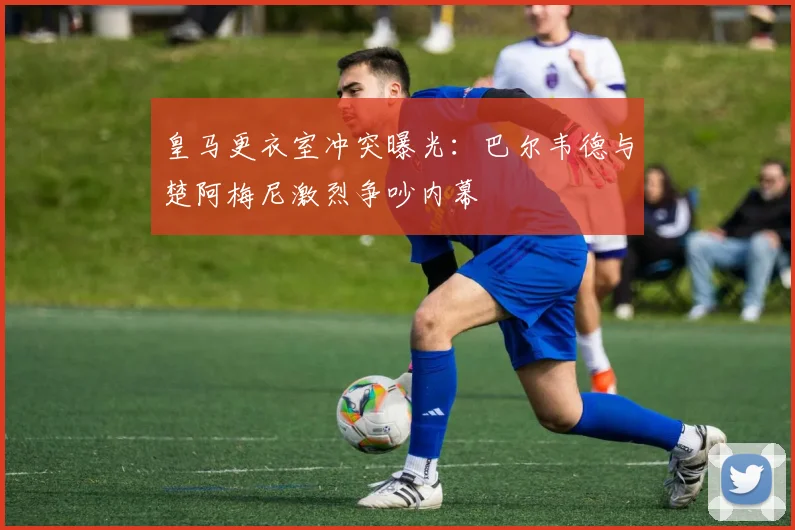 皇马更衣室冲突曝光:巴尔韦德与楚阿梅尼激烈争吵内幕