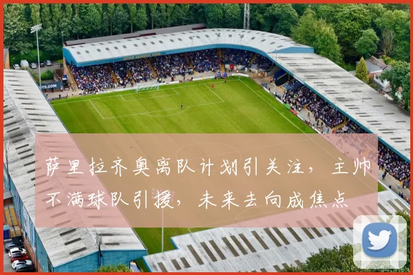 萨里拉齐奥离队计划引关注，主帅不满球队引援，未来去向成焦点